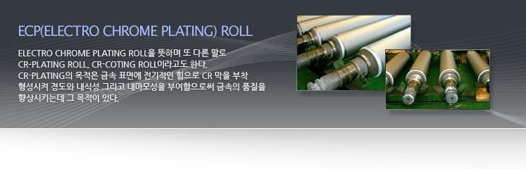 Electro Chrome Plating Roll을 뜻하며 또 다른 말로 Cr–Plating Roll, Cr-Coting Roll이라고도 한다. Cr-Plating의 목적은 금속 표면에 전기적인 힘으로 Cr 막을 부착 형성시켜 경도와 내식성 그리고 내마모성을 부여함으로써 금속의 품질을 향상시키는데 그 목적이 있다.